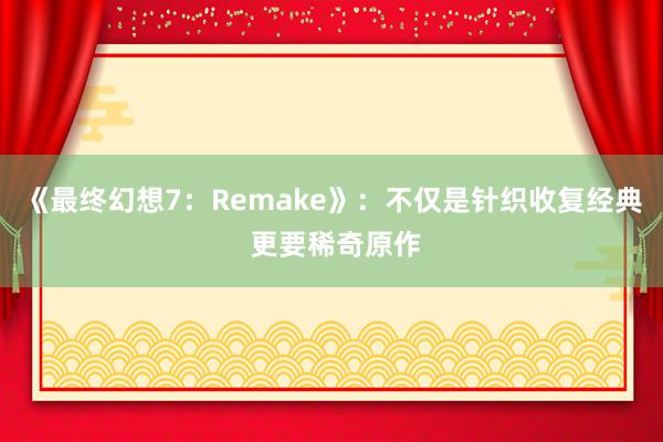 《最终幻想7:Remake》:不仅是针织收复经典 更要稀奇原作